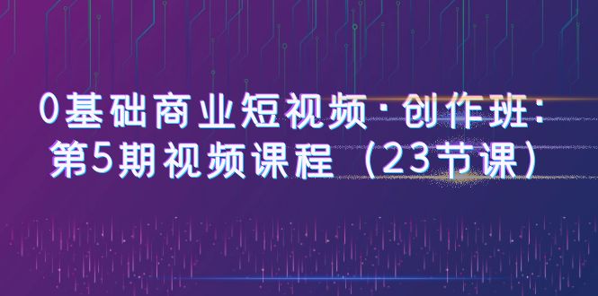 【副业项目6157期】0基础商业短视频·创作班：第5期视频课程（23节课）-小白副业网
