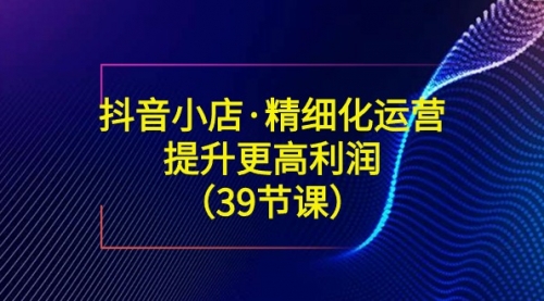 【副业8917期】抖音小店·精细化运营：提升·更高利润（39节课）-小白副业网