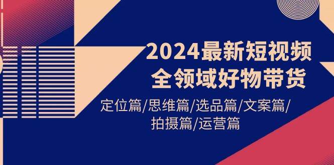 2024最新短视频全领域好物带货 定位篇/思维篇/选品篇/文案篇/拍摄篇/运营篇-小白副业网