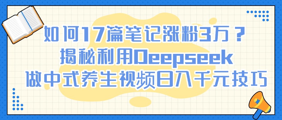 如何17篇笔记涨粉3万？揭秘利用Deepseek做中式养生视频日入千元技巧-小白副业网
