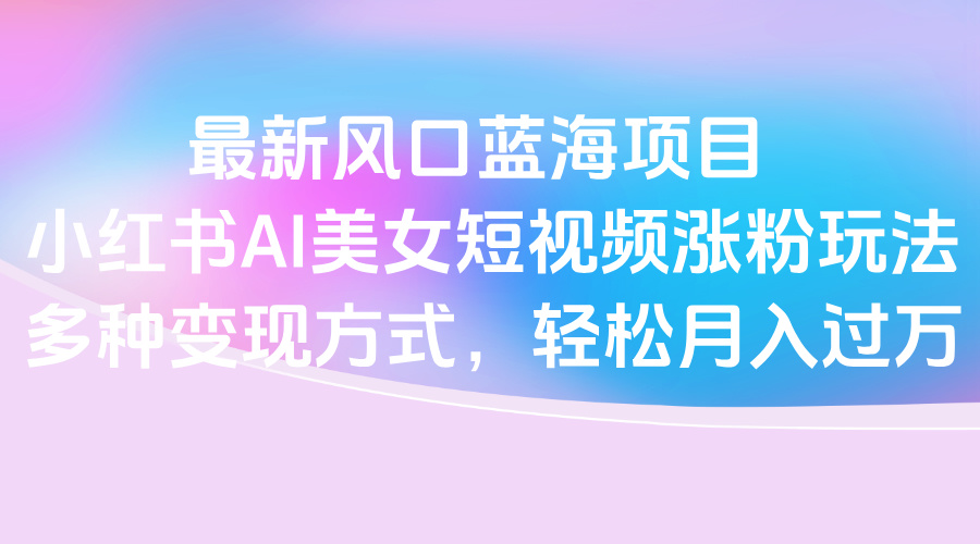 最新风口蓝海项目，小红书AI美女短视频涨粉玩法，多种变现方式轻松月入过万-小白副业网